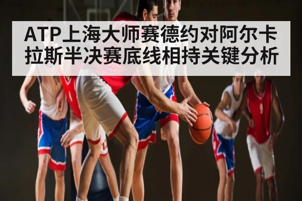 ATP上海大师赛德约对阿尔卡拉斯半决赛底线相持关键分析