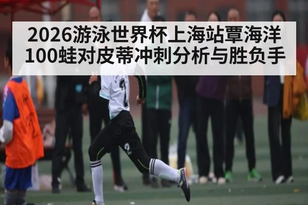 2026游泳世界杯上海站覃海洋100蛙对皮蒂冲刺分析与胜负手