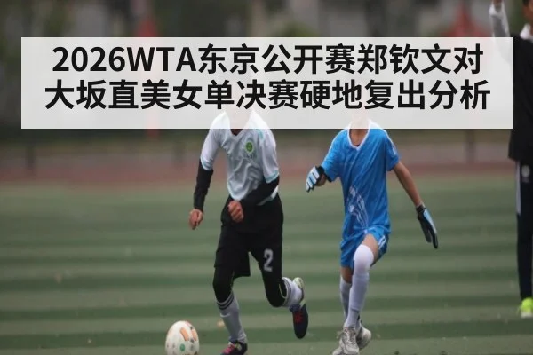 2026WTA东京公开赛郑钦文对大坂直美女单决赛硬地复出分析